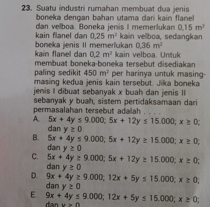 Suatu industri rumahan membuat dua jenis
boneka dengan bahan utama dari kain flanel
dan velboa. Boneka jenis I memerlukan 0, 15m^2
kain flanel dan 0, 25m^2 kain velboa, sedangkan
boneka jenis II memerlukan 0, 36m^2
kain flanel dan 0, 2m^2 kain velboa. Untuk
membuat boneka-boneka tersebut disediakan
paling sedikit 450m^2 per harinya untuk masing-
masing kedua jenis kain tersebut. Jika boneka
jenis I dibuat sebanyak x buah dan jenis II
sebanyak y buah, sistem pertidaksamaan dari
permasalahan tersebut adalah .. ..
A. 5x+4y≤ 9.000; 5x+12y≤ 15.000; x≥ 0; 
dan y≥ 0
B. 5x+4y≤ 9.000; 5x+12y≥ 15.000; x≥ 0; 
dan y≥ 0
C. 5x+4y≥ 9.000;5x+12y≥ 15.000; x≥ 0; 
dan y≥ 0
D. 9x+4y≥ 9.000; 12x+5y≤ 15.000; x≥ 0; 
dan y≥ 0
E. 9x+4y≤ 9.000; 12x+5y≤ 15.000; x≥ 0; 
dan v>0