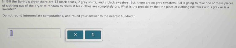 In Bill the Boring's dryer there are 13 black shirts, 2 gray shirts, and 8 black sweaters. But, there are no gray sweaters. Bill is going to take one of these pieces 
of clothing out of the dryer at random to check if his clothes are completely dry. What is the probability that the piece of clothing Bill takes out is gray or is a 
sweater? 
Do not round intermediate computations, and round your answer to the nearest hundredth. 
×