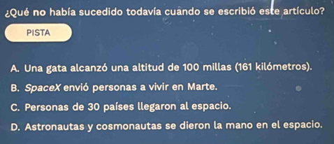 ¿Qué no había sucedido todavía cuando se escribió este artículo?
PISTA
A. Una gata alcanzó una altitud de 100 millas (161 kilómetros).
B. SpaceX envió personas a vivir en Marte.
C. Personas de 30 países llegaron al espacio.
D. Astronautas y cosmonautas se dieron la mano en el espacio.