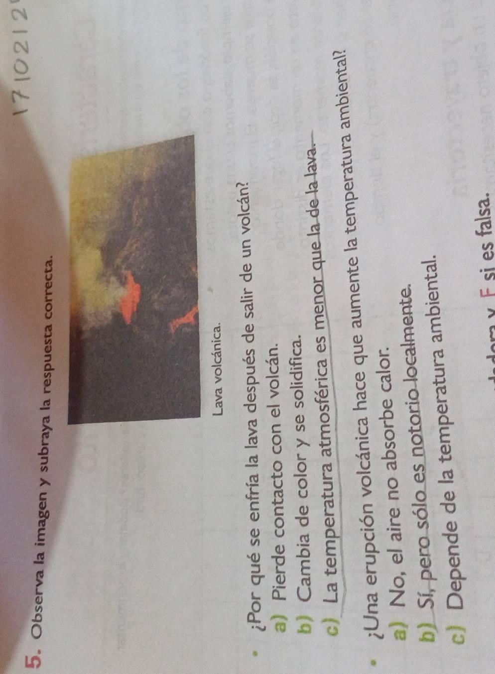 Observa la imagen y subraya la respuesta correcta.
Lava volcánica.
¿¡Por qué se enfría la lava después de salir de un volcán?
a) Pierde contacto con el volcán.
b) Cambia de color y se solidifica.
c) La temperatura atmosférica es menor que la de la lava.
;Una erupción volcánica hace que aumente la temperatura ambiental?
a) No, el aire no absorbe calor.
b) Sí, pero sólo es notorio localmente.
c) Depende de la temperatura ambiental.
×F si es falsa.