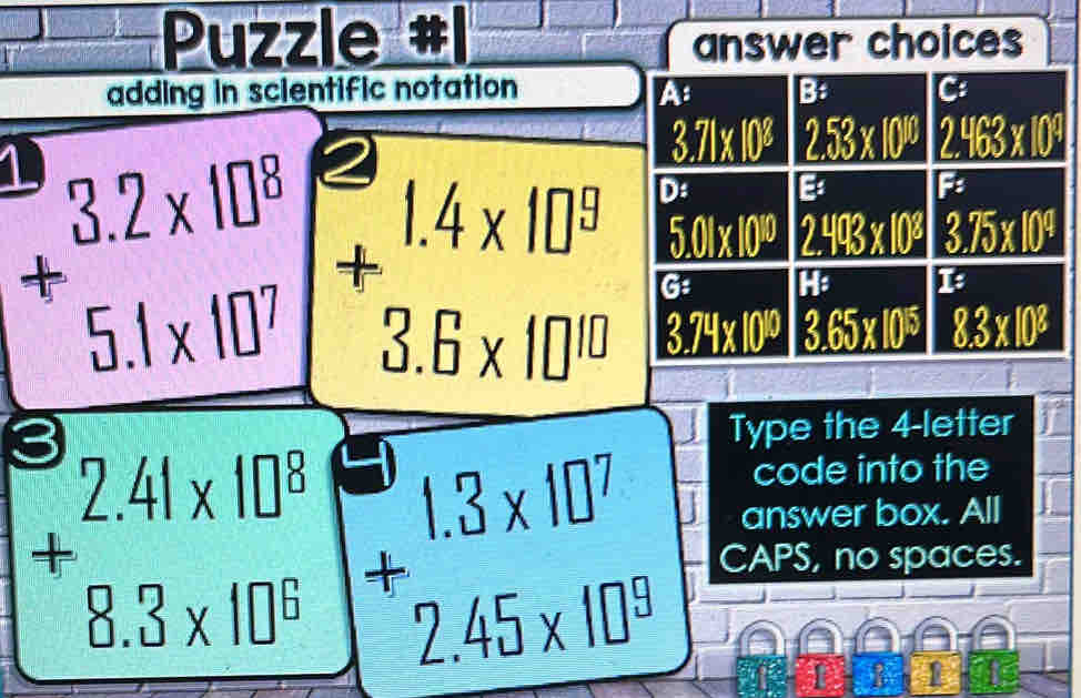 Puzzle answer choices
adding in scientific notation
+beginarrayr 3.2* 10^8 5.1* 10^7endarray +beginarrayr 1.4* 10^9 3.6* 10^(10) endarray
Type the 4-letter
code into the
answer box. All
+beginarrayr 2.41* 10^8 8.3* 10^6 endarray beginarrayr 1.3* 10^7 +2.45* 10^9 endarray CAPS, no spaces.
I