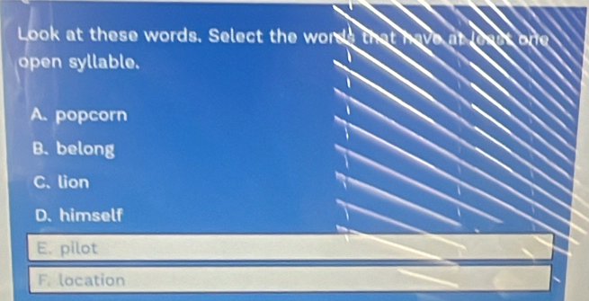 Look at these words. Select the wor
open syllable.
A. popcorn
B. belong
C. lion
D. himself
E. pilot
F. location