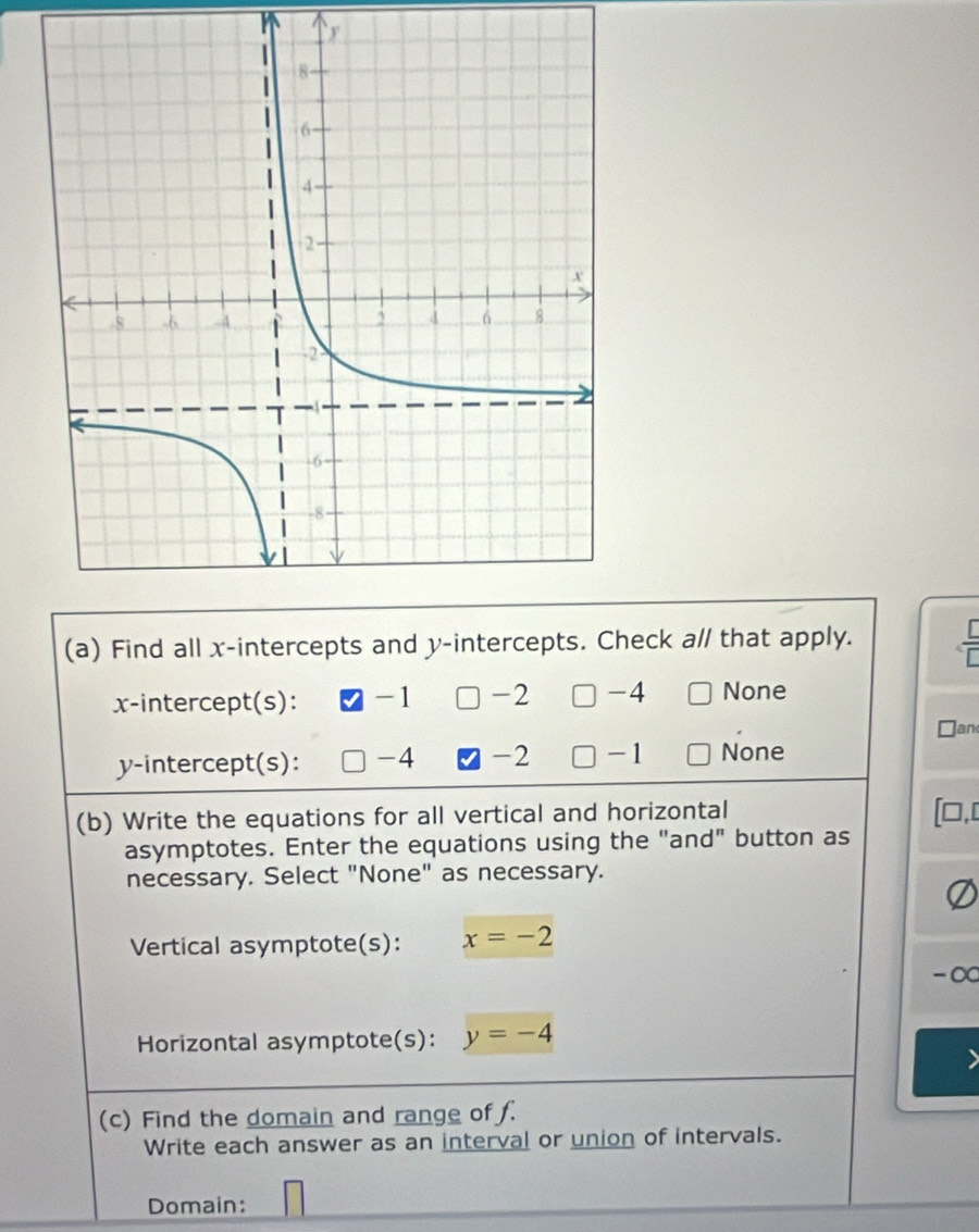 y
(a) Find all x-intercepts and y-intercepts. Check a// that apply.
x-intercept(s): -1 -2 □ -4 None
Jan
y-intercept(s): -4 -2 □ -1 None
(b) Write the equations for all vertical and horizontal ],[
asymptotes. Enter the equations using the "and" button as
necessary. Select "None" as necessary.
Vertical asymptote(s): x=-2
-∞
Horizontal asymptote(s): y=-4
(c) Find the domain and range of f.
Write each answer as an interval or union of intervals.
Domain: