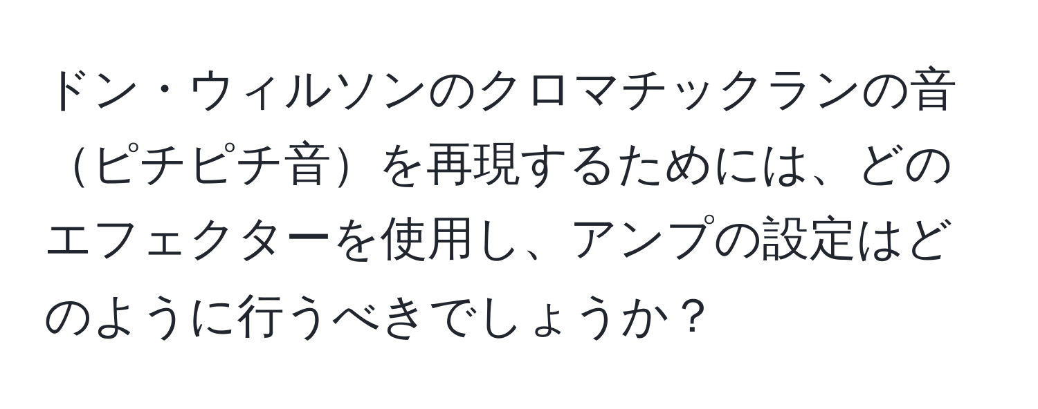 ドン・ウィルソンのクロマチックランの音ピチピチ音を再現するためには、どのエフェクターを使用し、アンプの設定はどのように行うべきでしょうか？