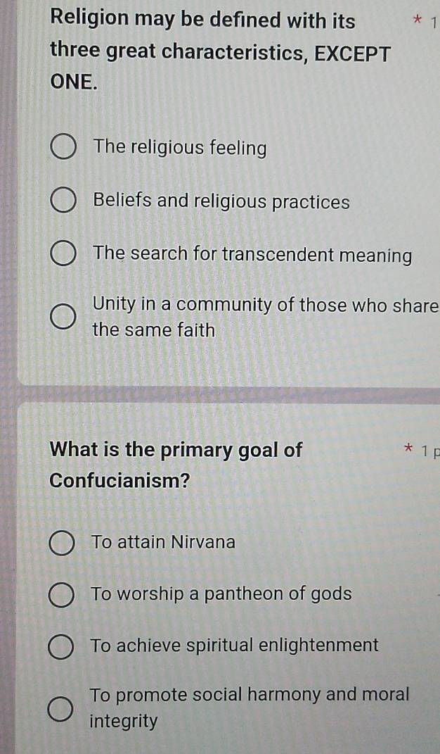 Religion may be defined with its * 1
three great characteristics, EXCEPT
ONE.
The religious feeling
Beliefs and religious practices
The search for transcendent meaning
Unity in a community of those who share
the same faith
What is the primary goal of * 1 p
Confucianism?
To attain Nirvana
To worship a pantheon of gods
To achieve spiritual enlightenment
To promote social harmony and moral
integrity