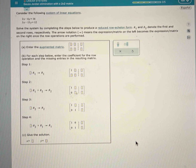 Gauss-Jordan elimination with a 2x2 matrix _____ 3/5 
Consider the following system of linear equations. Español
2x-6y=16
3x-13y=12
? 
Solve the system by completing the steps below to produce a reduced row-echelon form. R_1 and R_2 denote the first and 
second rows, respectively. The arrow notation (→) means the expression/matrix on the left becomes the expression/matrix 
on the right once the row operations are performed. 
^ 
(a) Enter the augmented matrix. beginbmatrix □ &□ &□  □ &□ &□ endbmatrix
8 □  □ /□  
× 5 
(b) For each step below, enter the coefficient for the row 
operation and the missing entries in the resulting matrix. 
Step 1: 
D R_1to R_1 beginbmatrix 1&0&|&0 0&0&|&0endbmatrix
Step 2: 
) R_1+R_2to R_2 beginbmatrix 1&□ &□  0endarray |beginarrayr □  □ endarray ]
Step 3:
□ · R_2to R_2 beginbmatrix 1&0&|&□  0&1&|&□ endbmatrix
Step 4:
□ R_2+R_1to R_1 beginbmatrix 1&0&|&□  0&1&|&□ endbmatrix
(c) Give the solution.
x=□ y=□