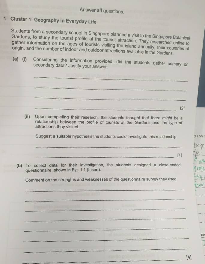 Answer all questions. 
1 Cluster 1: Geography in Everyday Life 
Students from a secondary school in Singapore planned a visit to the Singapore Botanical 
Gardens, to study the tourist profile at the tourist attraction. They researched online to 
gather information on the ages of tourists visiting the island annually, their countries of 
origin, and the number of indoor and outdoor attractions available in the Gardens. 
(a) (i) Considering the information provided, did the students gather primary or 
secondary data? Justify your answer. 
_ 
_ 
_ 
_[2] 
(ii) Upon completing their research, the students thought that there might be a 
relationship between the profile of tourists at the Gardens and the type of 
attractions they visited. 
Suggest a suitable hypothesis the students could investigate this relationship. H on t 
_ 
_[1] 
(b) To collect data for their investigation, the students designed a close-ended 
questionnaire, shown in Fig. 1.1 (Insert). 
Comment on the strengths and weaknesses of the questionnaire survey they used. 
_ 
_ 
_ 
_ 
_ 
_ 
ce 
_ 
_ 
[4]