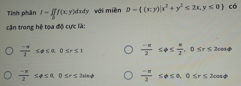 Tính phân I=∈tlimits _Df(x;y)dxdy với miền D= (x;y)|x^2+y^2≤ 2x,y≤ 0 có
cận trong hệ tọa độ cực là:
 (-π )/2 ≤ varphi ≤ 0, 0≤ r≤ 1
 (-π )/2 ≤ varphi ≤  π /2 , 0≤ r≤ 2cos varphi
 (-π )/2 ≤ phi ≤ 0, 0≤ r≤ 2sin phi
 (-π )/2 ≤ varphi ≤ 0, 0≤ r≤ 2cos varphi