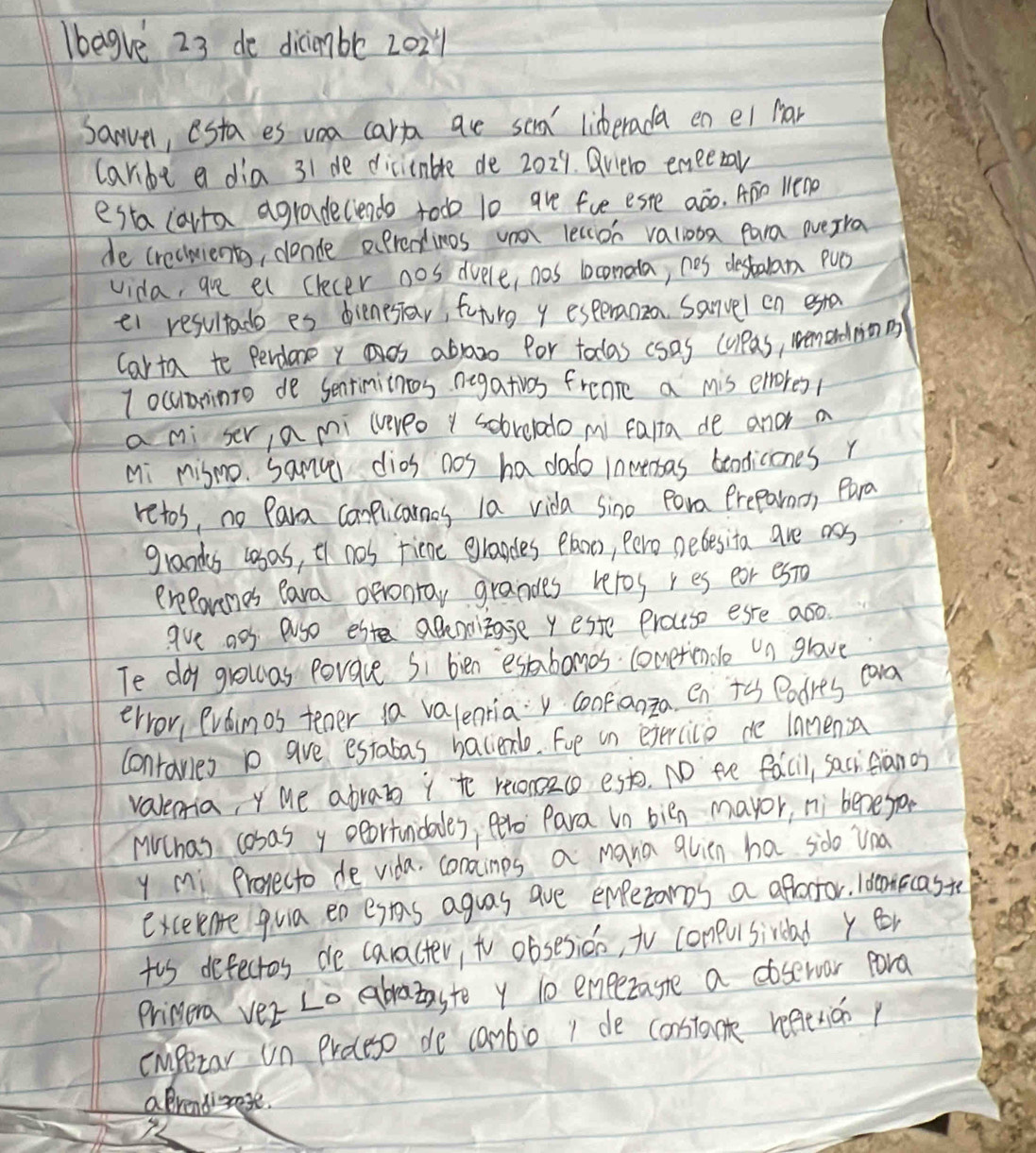 Ibegve 23 de dicimbe 202
Sanvel, esta es voa carp ae sea' lisberada en ei Mar
carbe a dia 31 de dicicnble de 2029. Qvero emeezar
esta larta agradelendo todo 10 are fue este aáo. ATo lenp
de crechients, donde aprentinos voa lecion valiooa para overra
vida, are et clecer nos dvele, nos lconala, nes destalan Puo
ei resultado es dienesiar, futrg y esperanza Sanvel on esta
Carta to percdore y os abraozo for todas csas cupas, wemerdmmn
I ocuminto de Sentinitnes negativos frenre a mis emores/
a mi ser, a mi lereo y sobrelado mi falta de and a
Mi mismo. samvi dios nos ha dado lnmeaas beodiciones r
retos, no Para complicanes la vida sino por Preparmo, Para
grands lsas, tf nos fiene grapdes Plaoo, Pero pebesita are oos
erePorenes eara orronray grandes veros res ear es0
ave aos aso este aBnoitage y este Proutso ese aso.
Te doy growas povave Si bien esbomos cometiendle un glave
ervor, evainos tener ia valentia confianza en t Podres eara
contanies p ave estabas bacieno. Fue in exercice de lanensa
valemia, Y Me abrat i to reconzco est. NO the facil, sacicianos
MChas cosasy oortnidales, ere Para in bién mayor, ni benegon
y mi Projecto de vida. conainps a mara quien ha sido Una
exceente quia en esas aguas are emperomos a afractor. Ideniccaste
to defectos de caracter, to obsesion, tV compusiraad y er
Primera ver Lo abratasto y 10 emezagte a coservor pora
cmpetar un Proceso de canbo 1 de constant reetricop
aprendizase.