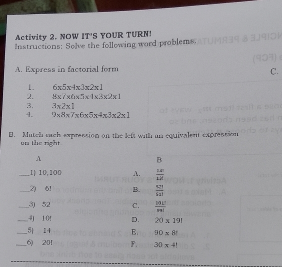 Activity 2. NOW IT'S YOUR TURN!
Instructions: Solve the following word problems.
A. Express in factorial form
C.
1. 6* 5* 4* 3* 2* 1
2. 8* 7* 6* 5* 4* 3* 2* 1
3. 3* 2* 1
4. 9* 8* 7* 6* 5* 4* 3* 2* 1
B. Match each expression on the left with an equivalent expression
on the right.
A
B
_1) 10,100 A.  14!/13! 
_2) 6! B.  52!/51! 
_3) 52 C.  101!/99! 
_4) 10! D. 20* 19!
_5) 14 E. 90* 8!
_6) 20! F. 30* 4!