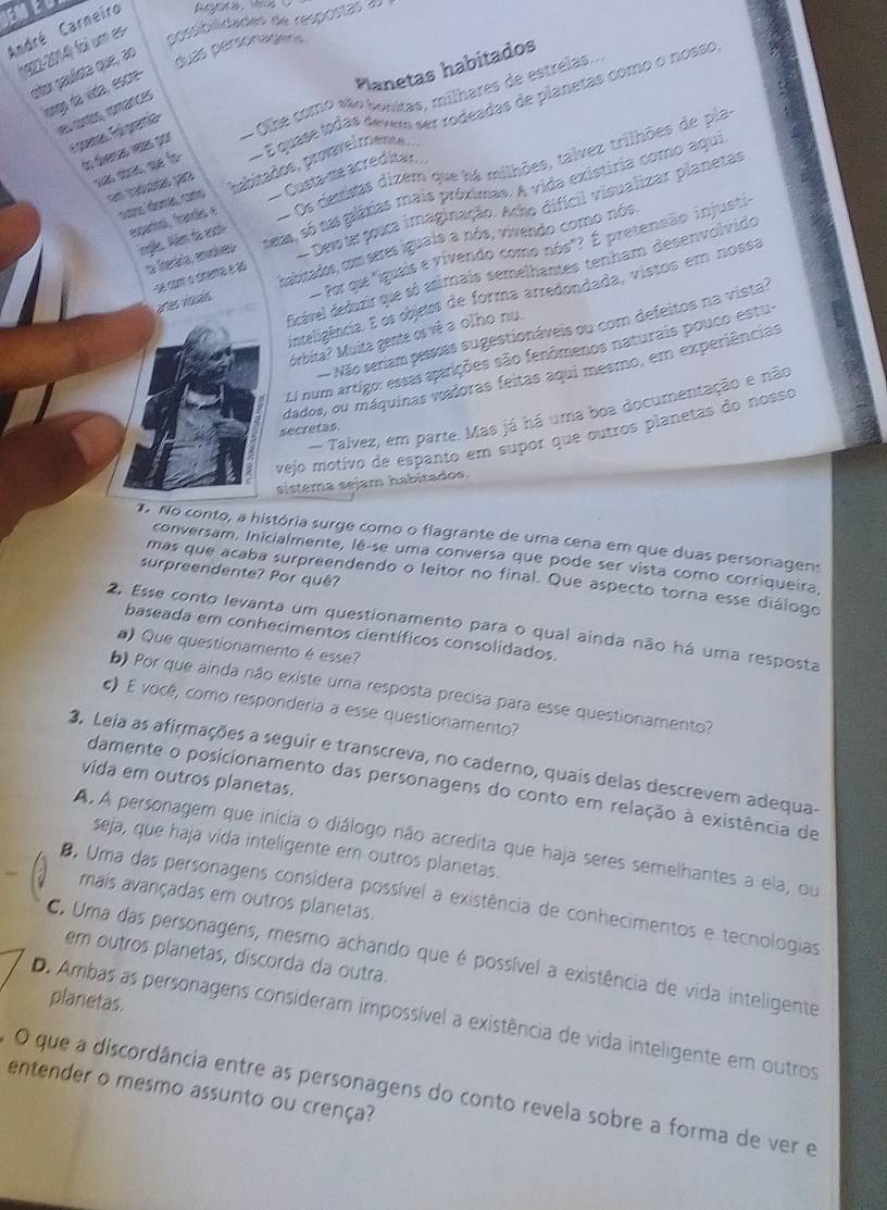 a
André Carneiro
*922-2014) foi um es
possibilidades de respostas 20
eiter paulsta que, ao
duas personagens .
Planetas habitados
leses da vída, escre-
to diveras vaías por - Olhe como são bonitas, milhares de estrelas
les cortés, rorances
ss abas, que fo-  É quase todas devem ser rodeadas de planetas como o nosso
e poenas. Foi grantía
- Os destas dizem que há milhões, talvez trilhões de pla
cons domás, como babitados, provvelcrieno s
en matéa par
espanhol, frando é  Custa-me acredita»
La iteária, edles seas, só ta gláxias mais próximas. A vida existiria como aqui
Devote pouca imaginação. Acho difícil visualizar planetas
ngês. Aém do escl
Por que "iguais e vivendo como nós"? É pretensão injusti
artes visuals habitados, com seres iguais a nós, vivendo como nós,
dicável deduzir que só asimais semelhantes tenham desenvolvido
-se com o cinema é ao
inteligência. E os objets de forma arredondada, vistos em nossa
Não seriam pessas sugestionáveis ou com defeitos na vista:
Mrbita? Muita gente os vê a olho nu.
El num artigo: essas aparições são fenômenos naturais pouco estu-
dados, ou máquinas wadoras feitas aqui mesmo, em experiências
- Talvez, em parte. Mas já há uma boa documentação e não
secretas
vejo motivo de espanto em supor que outros planetas do nosso
sistema sejam habitados
No conto, a história surge como o flagrante de uma cena em que duas personagens
conversam. Inicialmente, lê-se uma conversa que pode ser vista como corriqueira,
surpreendente? Por quê?
mas que acaba surpreendendo o leitor no final. Que aspecto torna esse diálogo
2. Esse conto levanta um questionamento para o qual ainda não há uma resposta
baseada em conhecimentos científicos consolidados.
a) Que questionamento é esse?
b) Por que ainda não existe uma resposta precisa para esse questionamento?
c) É você, como responderia a esse questionamento?
3. Leia as afirmações a seguir e transcreva, no caderno, quais delas descrevem adequa-
vida em outros planetas.
damente o posicionamento das personagens do conto em relação à existência de
A A personagem que inicia o diálogo não acredita que haja seres semelhantes a ela, ou
seja, que haja vida inteligente em outros planetas.
mais avançadas em outros planetas.
D. Uma das personagens consídera possível a existência de conhecimentos e tecnologias
em outros planetas, discorda da outra.
C. Uma das personagens, mesmo achando que é possível a existência de vida inteligente
planetas.
D. Ambas as personagens consideram impossível a existência de vida inteligente em outros
entender o mesmo assunto ou crença? O que a discordância entre as personagens do conto revela sobre a forma de ver e