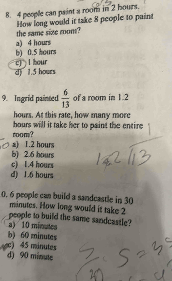 4 people can paint a room in 2 hours.
How long would it take 8 people to paint
the same size room?
a) 4 hours
b) 0.5 hours
c) 1 hour
d) 1.5 hours
9. Ingrid painted  6/13  of a room in 1.2
hours. At this rate, how many more
hours will it take her to paint the entire
room?
a) 1.2 hours
b) 2.6 hours
c) 1.4 hours
d) 1.6 hours
10. 6 people can build a sandcastle in 30
minutes. How long would it take 2
people to build the same sandcastle?
a) 10 minutes
b) 60 minutes
c) 45 minutes
d) 90 minute