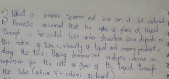 lhat is surpace tension and hows can it be redaced 
② Porselle assumed that the rate of elow of lquid 
through a horizontal tabe under streamline flow depends oll 
the radius o taber, viscousty of ligqud and prssure graddent, 
dong the tabe. Ueing dimersonal analysic, dercve an 
expression for the ratl of flow of the liqaid through 
the tube Cohere V= volume of lquid)