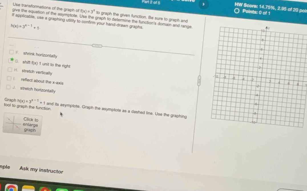 HW Score: 14.75%, 2.95 of 20 poir
Points: 0 of 1
Use transformations of the graph of f(x)=3^x to graph the given function. Be sure to graph and
give the equation of the asymptote. Use the graph to determine the function's domain and range.
If applicable, use a graphing utility to confirm your hand-drawn graphs.
h(x)=3^(x-1)+1
F. shrink horizontally
C.shift f(x)1 I unit to the right
H. stretch vertically. reflect about the x-axis
J stretch horizontally
tool to graph the function.
Graph h(x)=3^(x-1)+1 and its asymptote. Graph the asymptote as a dashed line. Use the graphing
Click to
enlarge
graph
nple Ask my instructor