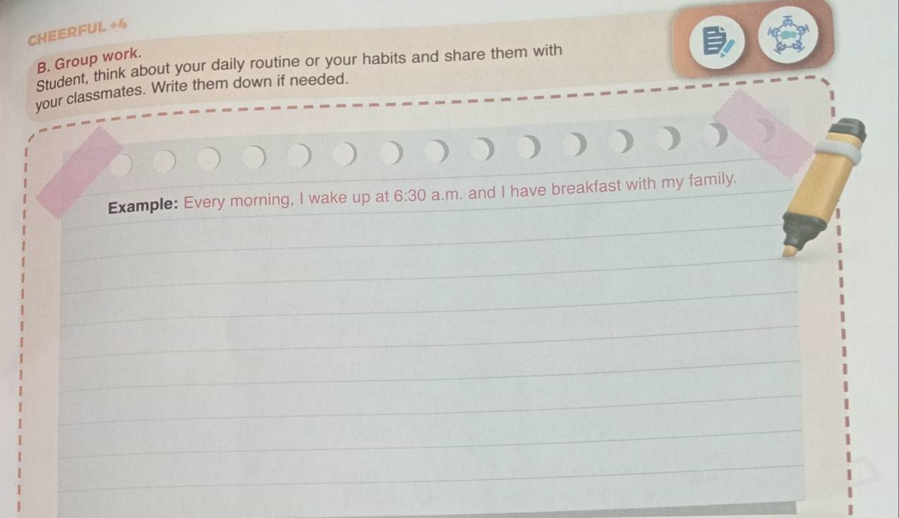 CHEERFUL +4 
B. Group work. 
Student, think about your daily routine or your habits and share them with 
your classmates. Write them down if needed. 
) ) ) ) 
Example: Every morning, I wake up at 6:30 a.m. and I have breakfast with my family.