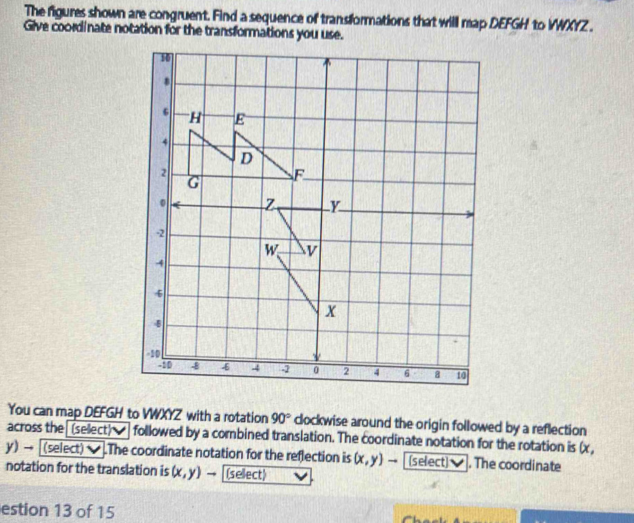 The figures shown are congruent. Find a sequence of transformations that will map DEFGH to VWXYZ. 
Give coordinate notation for the transformations you use.
10
H E
4
D
2
G
F
。
Z Y
-2
w v
4
6
x
B
-10
-10 8 -E 4 -2 0 2 4 6 a 10
You can map DEFGH to VWXYZ with a rotation 90° clockwise around the origin followed by a reflection 
across the (sellect) ] followed by a combined translation. The coordinate notation for the rotation is (x ,
y) → [(select) ]The coordinate notation for the reflection is (x,y) (select) . The coordinate 
notation for the translation is (x,y)to (sellect) 
estion 13 of 15