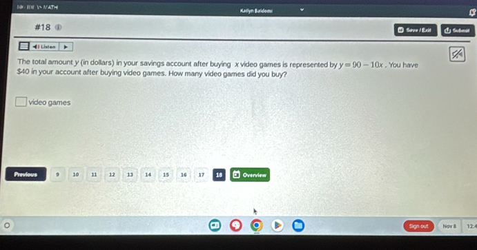 · H  NAT= Kailyn Baldomi 
B 
#18 ① * Save/ Exit É Suemit 
◀ Listen 
The total amount y (in dollars) in your savings account after buying x video games is represented by y=90-10x. You have
$40 in your account after buying video games. How many video games did you buy? 
video games 
Previous 9 10 11 12 13 14 15 16 17 18 Overview 
Sign out Nov 8 12:4