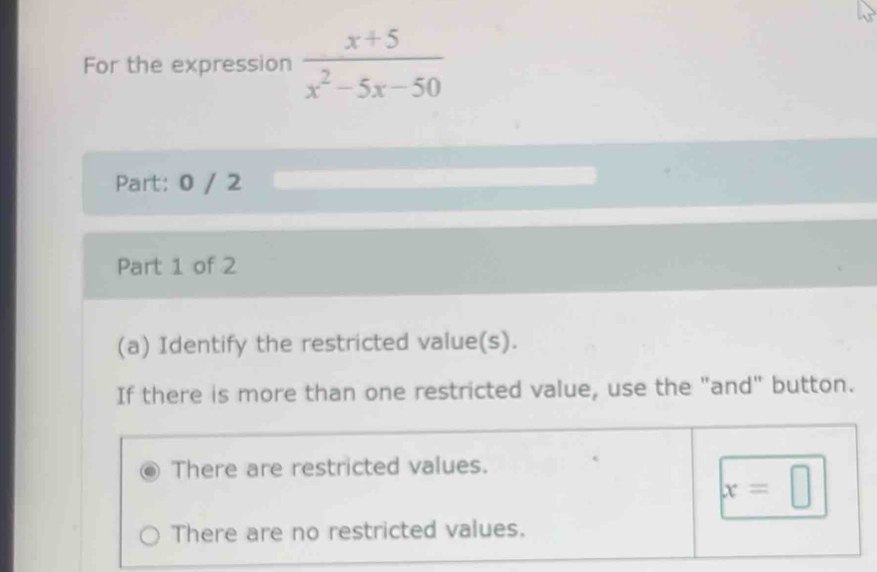 For the expression  (x+5)/x^2-5x-50 
Part: 0 / 2
Part 1 of 2
(a) Identify the restricted value(s).
If there is more than one restricted value, use the "and" button.
There are restricted values.
x=□
There are no restricted values.