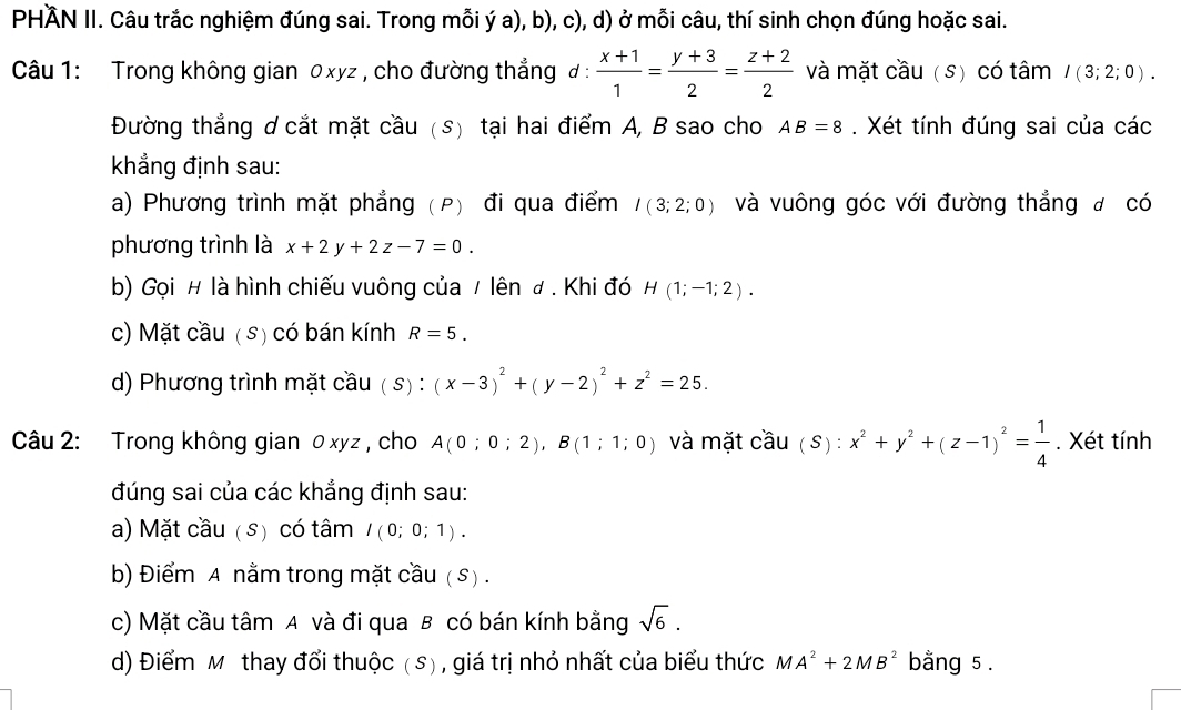 PHÄN II. Câu trắc nghiệm đúng sai. Trong mỗi ý a), b), c), d) ở mỗi câu, thí sinh chọn đúng hoặc sai.
Câu 1: Trong không gian 0xyz , cho đường thẳng đ :  (x+1)/1 = (y+3)/2 = (z+2)/2  và mặt cầu (s) có tâm I(3;2;0).
Đường thẳng d cắt mặt cầu (s) tại hai điểm A, B sao cho AB=8. Xét tính đúng sai của các
khẳng định sau:
a) Phương trình mặt phẳng (P) đi qua điểm I(3;2;0) và vuông góc với đường thẳng đ có
phương trình là x+2y+2z-7=0.
b) Gọi # là hình chiếu vuông của / lên # . Khi đó H(1;-1;2).
c) Mặt cầu ( s) có bán kính R=5.
d) Phương trình mặt cầu ( s) : (x-3)^2+(y-2)^2+z^2=25.
Câu 2: Trong không gian 0 xyz , cho A(0;0;2),B(1;1;0) và mặt cầu ( S) : x^2+y^2+(z-1)^2= 1/4 . Xét tính
đúng sai của các khẳng định sau:
a) Mặt cầu ( s) có tâm I(0;0;1).
b) Điểm A nằm trong mặt cầu ( s) .
c) Mặt cầu tâm A và đi qua B có bán kính bằng sqrt(6).
d) Điểm Mỹ thay đổi thuộc (s), giá trị nhỏ nhất của biểu thức MA^2+2MB^2 bằng 5 .