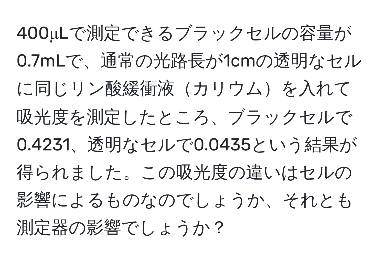 400μLで測定できるブラックセルの容量が0.7mLで、通常の光路長が1cmの透明なセルに同じリン酸緩衝液カリウムを入れて吸光度を測定したところ、ブラックセルで0.4231、透明なセルで0.0435という結果が得られました。この吸光度の違いはセルの影響によるものなのでしょうか、それとも測定器の影響でしょうか？