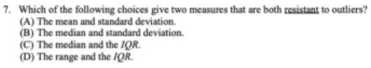 Which of the following choices give two measures that are both resistant to outliers?
(A) The mean and standard deviation.
(B) The median and standard deviation.
(C) The median and the IQR.
(D) The range and the IQR.