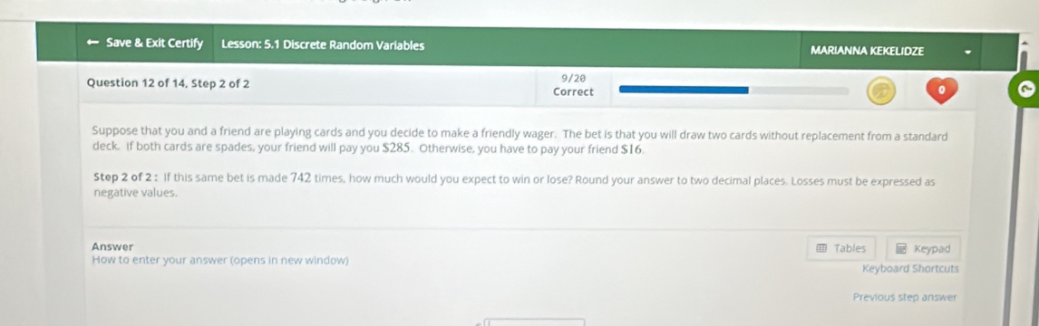 Save & Exit Certify Lesson: 5.1 Discrete Random Variables MARIANNA KEKELIDZE 
Question 12 of 14, Step 2 of 2 
9/20 
Correct 0 
Suppose that you and a friend are playing cards and you decide to make a friendly wager. The bet is that you will draw two cards without replacement from a standard 
deck. if both cards are spades, your friend will pay you $285. Otherwise, you have to pay your friend $16. 
Step 2 of 2 : If this same bet is made 742 times, how much would you expect to win or lose? Round your answer to two decimal places. Losses must be expressed as 
negative values. 
Answer Tables Keypad 
How to enter your answer (opens in new window) Keyboard Shortcuts 
Previous step answer