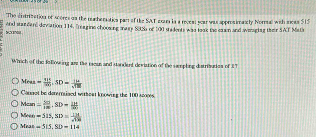 estión 23 of 26
The distribution of scores on the mathematics part of the SAT exam in a recent year was approximately Normal with mean 515
and standard deviation 114. Imagine choosing many SRSs of 100 students who took the exam and averaging their SAT Math
scores.
Which of the following are the mean and standard deviation of the sampling distribution of ?
Mean = 515/100 , SD= 114/sqrt(100) 
Cannot be determined without knowing the 100 scores.
Mean= 515/100 , SD= 114/100 
Mean =515, SD= 114/sqrt(100) 
Mean =515, SD=114