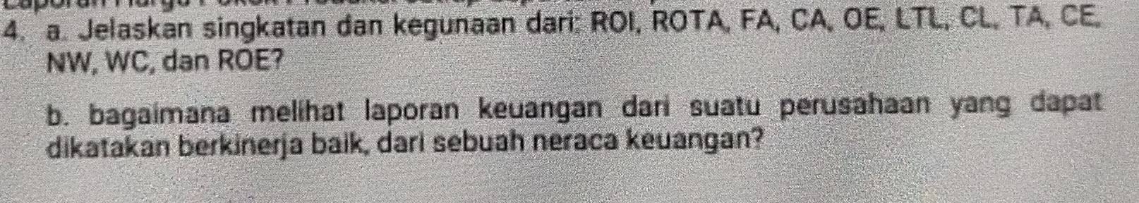 Jelaskan singkatan dan kegunaan dari: ROI, ROTA, FA, CA, OE, LTL, CL, TA, CE.
NW, WC, dan ROE? 
b. bagaimana melihat laporan keuangan dari suatu perusahaan yang dapat 
dikatakan berkinerja baik, dari sebuah neraca keuangan?