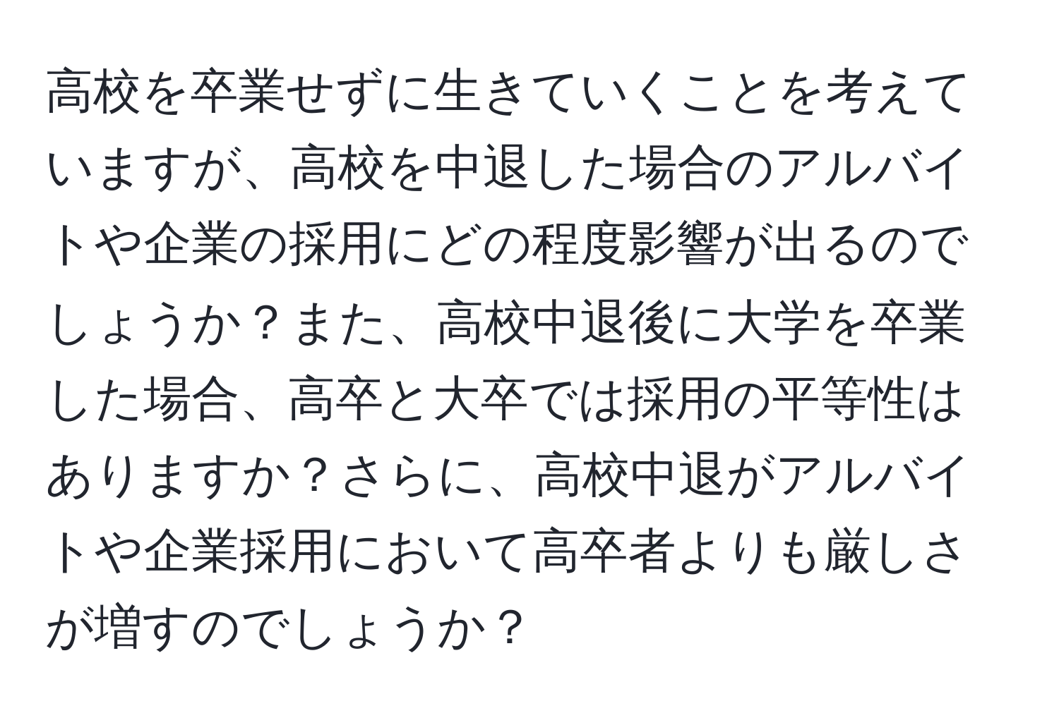 高校を卒業せずに生きていくことを考えていますが、高校を中退した場合のアルバイトや企業の採用にどの程度影響が出るのでしょうか？また、高校中退後に大学を卒業した場合、高卒と大卒では採用の平等性はありますか？さらに、高校中退がアルバイトや企業採用において高卒者よりも厳しさが増すのでしょうか？