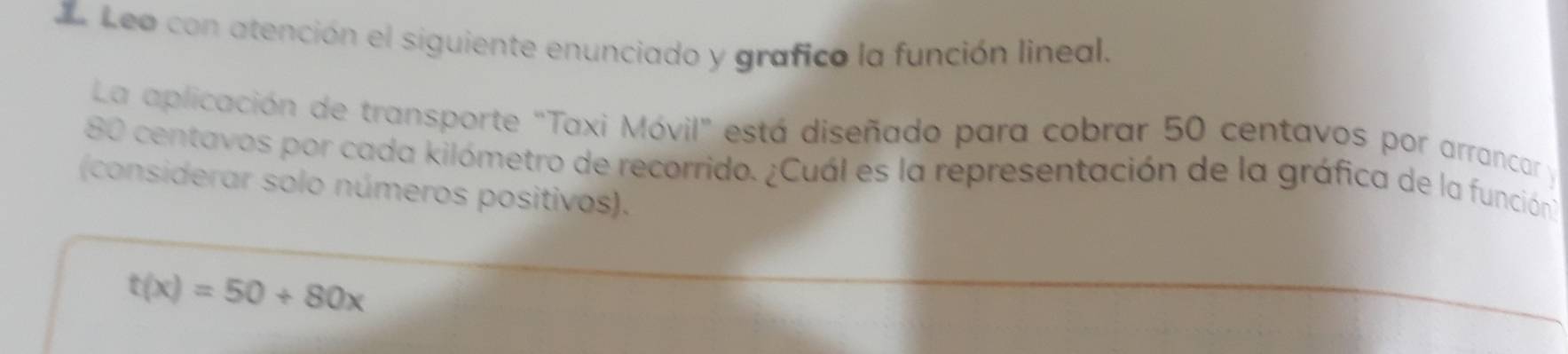 Leo con atención el siguiente enunciado y grafico la función lineal. 
La aplicación de transporte "Taxi Móvil" está diseñado para cobrar 50 centavos por arrancar y
80 centavos por cada kilómetro de recorrido. ¿Cuál es la representación de la gráfica de la función 
(considerar solo números positivos).
t(x)=50+80x