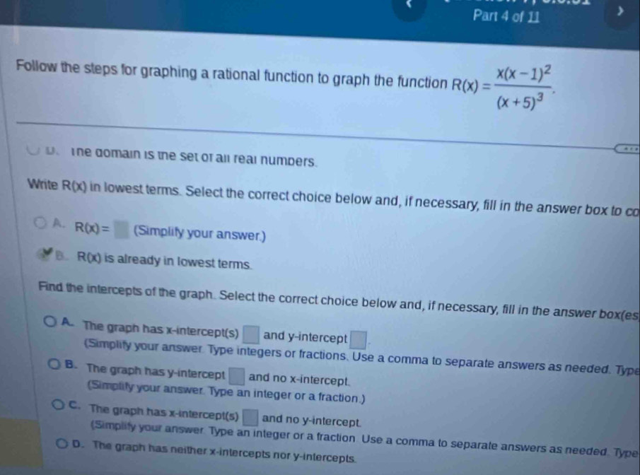 Follow the steps for graphing a rational function to graph the function R(x)=frac x(x-1)^2(x+5)^3. 
The domain is the set of all real numbers.
Write R(x) in lowest terms. Select the correct choice below and, if necessary, fill in the answer box to co
A. R(x)=□ (Simplity your answer.)
B. R(x) is already in lowest terms.
Find the intercepts of the graph. Select the correct choice below and, if necessary, fill in the answer box(es
A. The graph has x-intercept(s) □ and y-intercept
(Simplity your answer Type integers or fractions. Use a comma to separate answers as needed. Type
B. The graph has y-intercept □ and no x-intercept.
(Simplity your answer. Type an integer or a fraction.)
C. The graph has x-intercept(s) □ and no y-intercept.
(Simplity your answer. Type an integer or a fraction Use a comma to separate answers as needed. Type
D. The graph has neither x-intercepts nor y-intercepts.