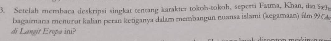 Setelah membaca deskripsi singkat tentang karakter tokoh-tokoh, seperti Fatma, Khan, dan Steffan 
bagaimana menurut kalian peran ketiganya dalam membangun nuansa islami (kegamaan) film 99 Caba 
di Langit Eropa ini?