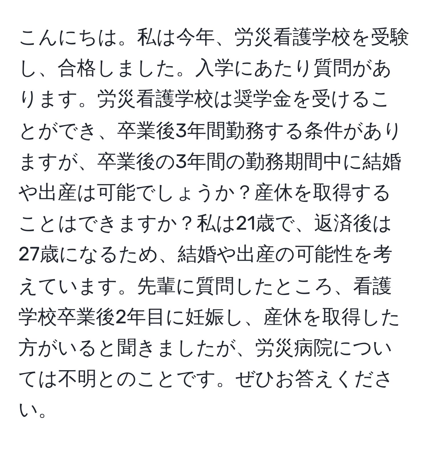 こんにちは。私は今年、労災看護学校を受験し、合格しました。入学にあたり質問があります。労災看護学校は奨学金を受けることができ、卒業後3年間勤務する条件がありますが、卒業後の3年間の勤務期間中に結婚や出産は可能でしょうか？産休を取得することはできますか？私は21歳で、返済後は27歳になるため、結婚や出産の可能性を考えています。先輩に質問したところ、看護学校卒業後2年目に妊娠し、産休を取得した方がいると聞きましたが、労災病院については不明とのことです。ぜひお答えください。