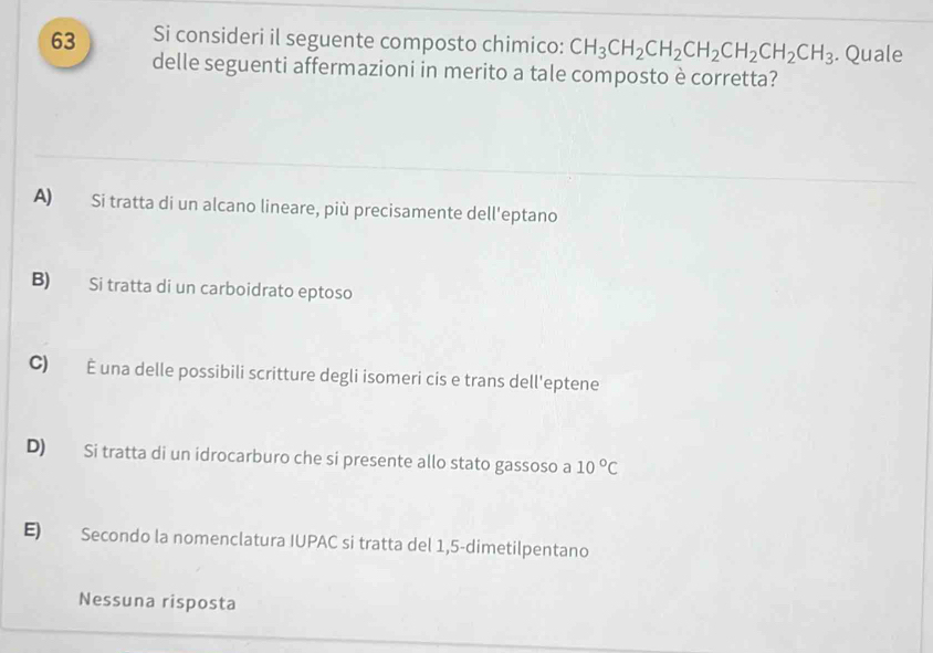 Si consideri il seguente composto chimico: CH_3CH_2CH_2CH_2CH_2CH_2CH_3. Quale
delle seguenti affermazioni in merito a tale composto è corretta?
A) Si tratta di un alcano lineare, più precisamente dell'eptano
B) Si tratta di un carboidrato eptoso
C) É una delle possibili scritture degli isomeri cis e trans dell'eptene
D) Si tratta di un idrocarburo che si presente allo stato gassoso a 10°C
E) Secondo la nomenclatura IUPAC si tratta del 1,5 -dimetilpentano
Nessuna risposta