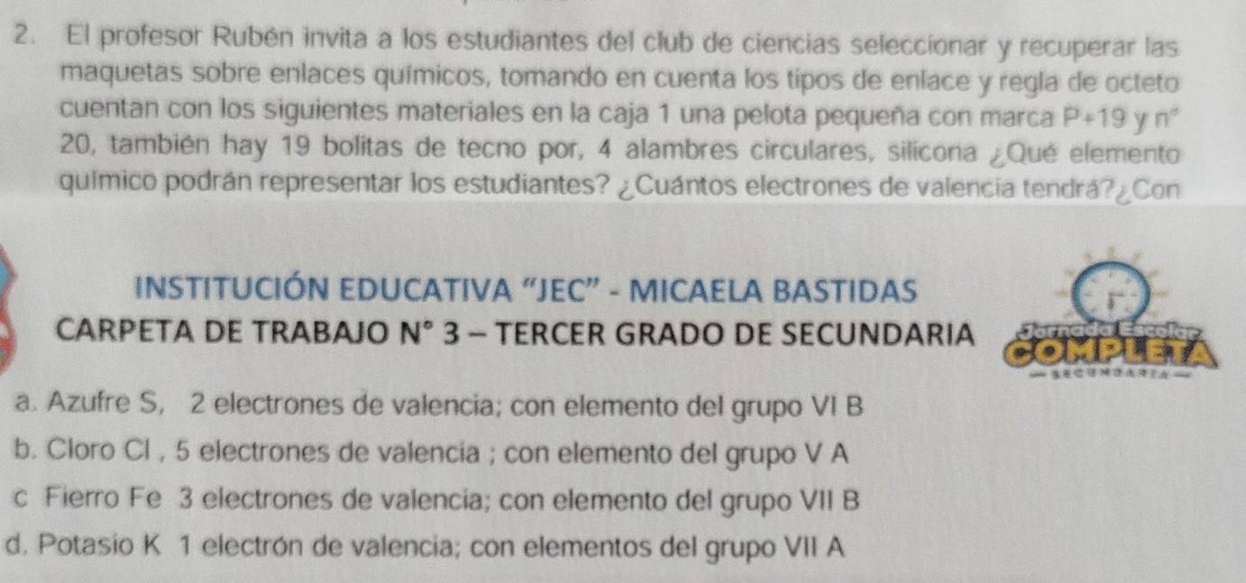 El profesor Rubén invita a los estudiantes del club de ciencias seleccionar y recuperar las
maquetas sobre enlaces químicos, tomando en cuenta los tipos de enlace y regla de octeto
cuentan con los siguientes materiales en la caja 1 una pelota pequeña con marca P+19 y n°
20, también hay 19 bolitas de tecno por, 4 alambres circulares, silicona ¿Qué elemento
químico podrán representar los estudiantes? ¿Cuántos electrones de valencia tendrá?¿Con
INSTITUCIÓN EDUCATIVA “JEC” - MICAELA BASTIDAS
CARPETA DE TRABAJO N° 3 - TERCER GRADO DE SECUNDARIA
a. Azufre S, 2 electrones de valencia; con elemento del grupo VI B
b. Cloro Cl , 5 electrones de valencia ; con elemento del grupo V A
c Fierro Fe 3 electrones de valencia; con elemento del grupo VII B
d. Potasio K 1 electrón de valencia; con elementos del grupo VII A