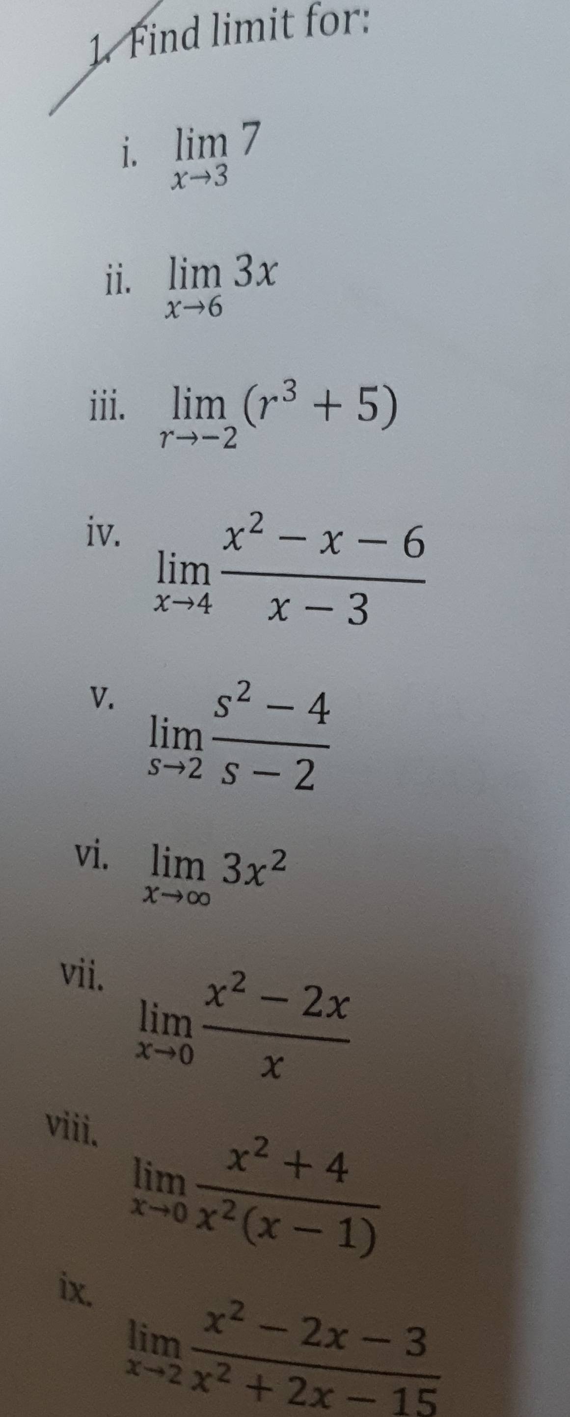 Find limit for: 
i. limlimits _xto 37
ii. limlimits _xto 63x
iii. limlimits _rto -2(r^3+5)
iv.
limlimits _xto 4 (x^2-x-6)/x-3 
V. limlimits _sto 2 (s^2-4)/s-2 
vi. limlimits _xto ∈fty 3x^2
vii.
limlimits _xto 0 (x^2-2x)/x 
viii.
limlimits _xto 0 (x^2+4)/x^2(x-1) 
ix.
limlimits _xto 2 (x^2-2x-3)/x^2+2x-15 