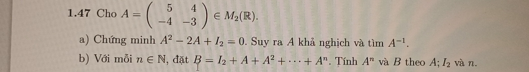 1.47 Cho A=beginpmatrix 5&4 -4&-3endpmatrix ∈ M_2(R). 
a) Chứng minh A^2-2A+I_2=0. Suy ra A khả nghịch và timA^(-1). 
b) Với mỗi n∈ N , đặt B=I_2+A+A^2+·s +A^n. Tính A^n và B theo A; I_2 và n.