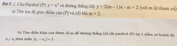 .1. Cho Parabol (P): y=x^2 và đường thắng (d): y=2(m-1)x-m+2 (với m là tham số) 
a) Tìm tọa độ giao điểm của (P) và (d) khi m=2. 
b) Tìm điều kiện của tham số m để đường thằng (d) cắt parabol (P) tại 2 điểm có hoành độ
x_1; x_2 thỏa mãn |x_1-x_2|=2.