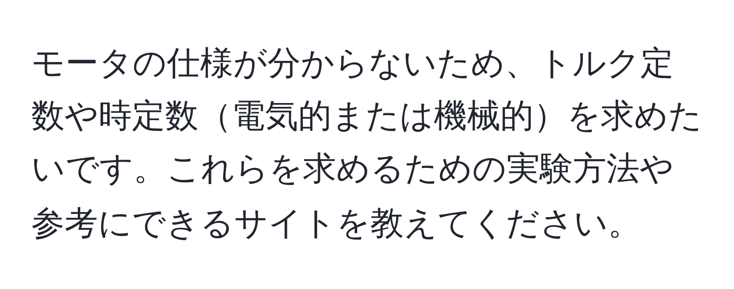 モータの仕様が分からないため、トルク定数や時定数電気的または機械的を求めたいです。これらを求めるための実験方法や参考にできるサイトを教えてください。