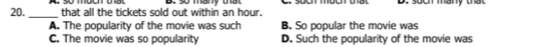 that all the tickets sold out within an hour. D. so maly ud D. soo many uat
_
A. The popularity of the movie was such B. So popular the movie was
C. The movie was so popularity D. Such the popularity of the movie was
