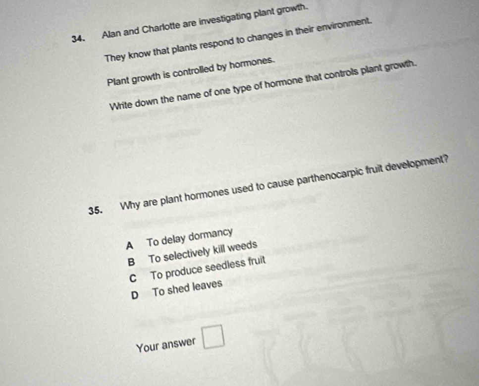 Alan and Charlotte are investigating plant growth.
They know that plants respond to changes in their environment.
Plant growth is controlled by hormones.
Write down the name of one type of hormone that controls plant growth.
35. Why are plant hormones used to cause parthenocarpic fruit development?
A To delay dormancy
B To selectively kill weeds
C To produce seedless fruit
D To shed leaves
Your answer □