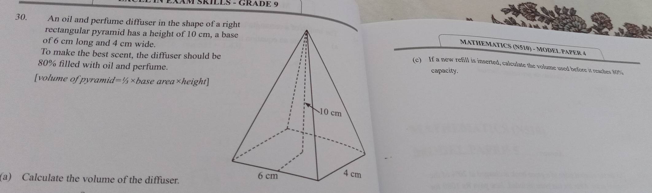 TSRÍLES - GRADE 9 
30. An oil and perfume diffuser in the shape of a right 
rectangular pyramid has a height of 10 cm, a b 
of 6 cm long and 4 cm wide. 
MATHEMATICS (N510) - MODEL PAPER 4 
To make the best scent, the diffuser should be 
(c) If a new refill is inserted, calculate the volume used before it reaches 80%
80% filled with oil and perfume.capacity. 
[volume of pyramid l=1/3* base area* height 
(a) Calculate the volume of the diffuser.