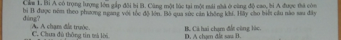 Bi A có trọng lượng lớn gấp đôi bi B. Cùng một lúc tại một mái nhà ở cùng độ cao, bi A được thả còn
bị B được ném theo phương ngang với tốc độ lớn. Bỏ qua sức cản không khí. Hãy cho biết câu nào sau đây
đúng?
A. A chạm đất trước.
B. Cả hai chạm đất cùng lúc.
C. Chưa đủ thông tin trả lời. D. A chạm đất sau B.