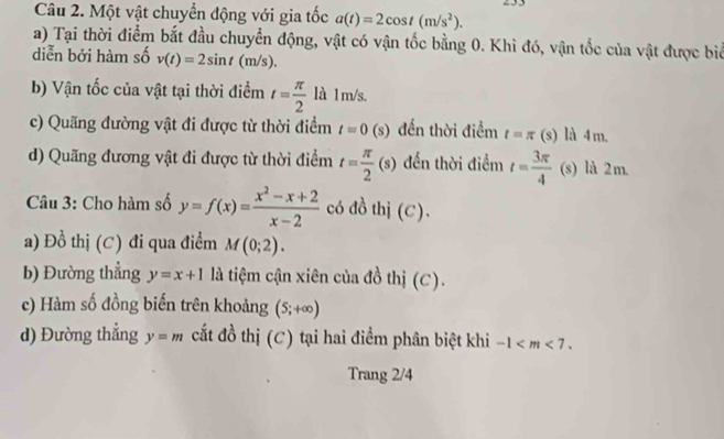 Một vật chuyển động với gia tốc a(t)=2cos t(m/s^2). 
a) Tại thời điểm bắt đầu chuyển động, vật có vận tốc bằng 0. Khi đó, vận tốc của vật được biể 
diễn bởi hàm số v(t)=2sin t(m/s). 
b) Vận tốc của vật tại thời điểm t= π /2  là l m/s. 
c) Quãng đường vật đi được từ thời điểm t=0 (s) đến thời điểm t=π (s) là 4m. 
d) Quãng đương vật đi được từ thời điểm t= π /2 (s) đến thời điểm t= 3π /4  (s) là 2m. 
Câu 3: Cho hàm số y=f(x)= (x^2-x+2)/x-2  có đồ thị (C). 
a) Đồ thị (C) đi qua điểm M(0;2). 
b) Đường thẳng y=x+1 là tiệm cận xiên của đồ thị (C). 
c) Hàm số đồng biến trên khoảng (5;+∈fty )
d) Đường thẳng y=m cất đồ thị (C) tại hai điểm phân biệt khi -1 . 
Trang 2/4