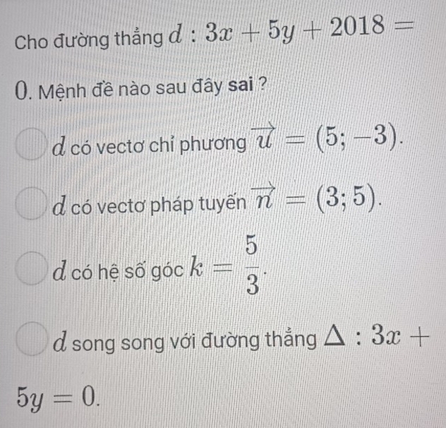 Cho đường thẳng đ :  1/2  3x+5y+2018=
0. Mệnh đề nào sau đây sai ?
d có vectơ chỉ phương vector u=(5;-3).
d có vectơ pháp tuyến vector n=(3;5).
d có hệ số góc k= 5/3 .
d song song với đường thắng △ :3x+
5y=0.