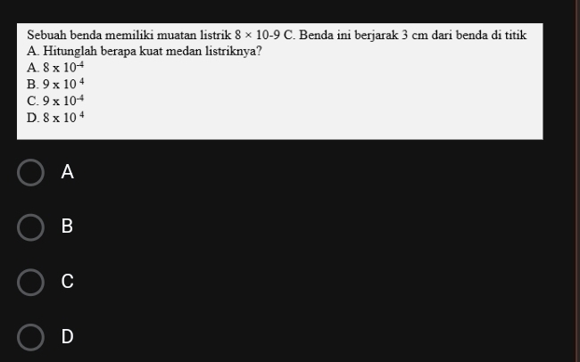 Sebuah benda memiliki muatan listrik 8* 10-9C. Benda ini berjarak 3 cm dari benda di titik
A. Hitunglah berapa kuat medan listriknya?
A. 8* 10^(-4)
B. 9* 10^4
C. 9* 10^(-4)
D. 8* 10^4
A
B
C
D