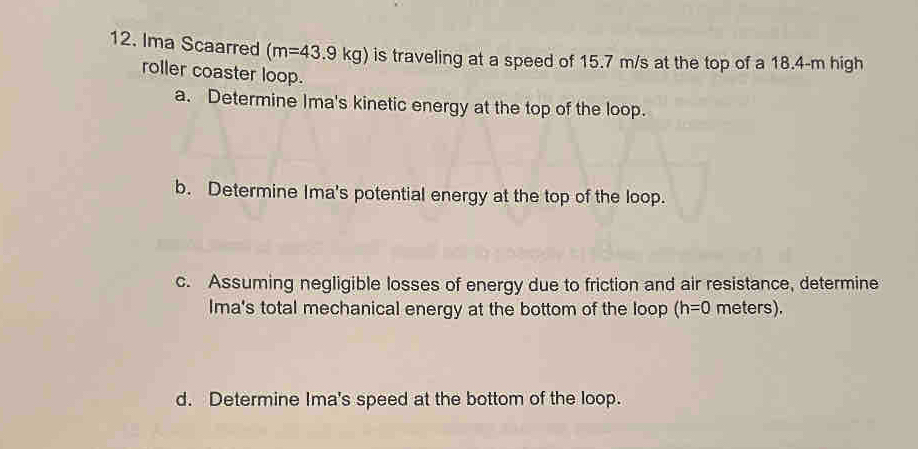 Ima Scaarred (m=43.9kg) is traveling at a speed of 15.7 m/s at the top of a 18.4-m high 
roller coaster loop. 
a. Determine Ima's kinetic energy at the top of the loop. 
b. Determine Ima's potential energy at the top of the loop. 
c. Assuming negligible losses of energy due to friction and air resistance, determine 
Ima's total mechanical energy at the bottom of the loop (h=0 meters). 
d. Determine Ima's speed at the bottom of the loop.