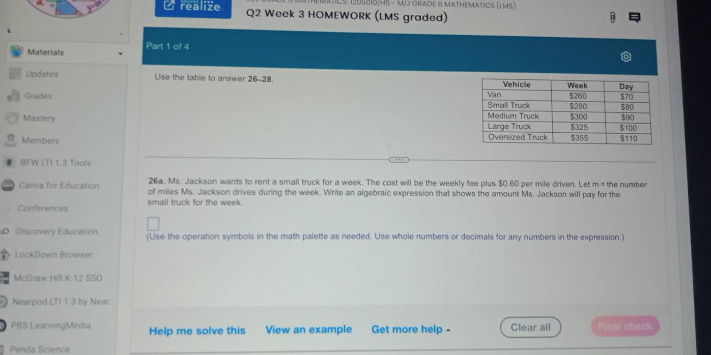 ATICS: 1205010/H5 - M/J GRADE 6 MATHEMATICS (LMS) 
realize Q2 Week 3 HOMEWORK (LMS graded) 
Materials 
Part 1 of 4 
Updates Use the table to answer 26-28. 
Grades 
Mastery 
Members 
BFW LTI 1.3 Tools 
26a. Ms. Jackson wants to rent a small truck for a week. The cost will be the weekly fee plus $0.60 per mile driven. Let n=th e number 
Canva for Education of miles Ms. Jackson drives during the week. Write an algebraic expression that shows the amount Ms. Jackson will pay for the 
small truck for the week. 
Conferences 
Discovery Education (Use the operation symbols in the math palette as needed. Use whole numbers or decimals for any numbers in the expression.) 
D LockDown Browser 
McGraw Hill K-12 SSO 
Nearpod LTI 1.3 by Near... 
PBS LearningMedia Get more help - Clear all Final check 
Help me solve this View an example 
Penda Science