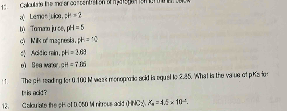 Calculate the molar concentration of hydrogen ion for the list below 
a) Lemon juice， pH=2
b) Tomato juice， pH=5
c) Milk of magnesia, pH=10
d) Acidic rain， pH=3.68
e) Sea water, pH=7.85
11. The pH reading for 0.100 M weak monoprotic acid is equal to 2.85. What is the value of pKa for 
this acid? 
12. Calculate the pH of 0.050 M nitrous acid (HNO_2).K_a=4.5* 10^(-4).