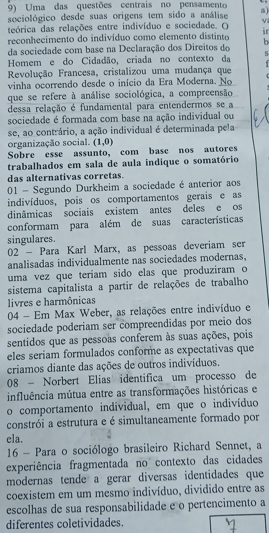 Uma das questões centrais no pensamento
sociológico desde suas origens tem sido a análise
a)
teórica das relações entre indivíduo e sociedade. O
v
ir
reconhecimento do indivíduo como elemento distinto
b
da sociedade com base na Declaração dos Direitos do
s
Homem e do Cidadão, criada no contexto da
Revolução Francesa, cristalizou uma mudança que
vinha ocorrendo desde o início da Era Moderna. No
que se refere à análise sociológica, a compreensão
dessa relação é fundamental para entendermos se a
sociedade é formada com base na ação individual ou
se, ao contrário, a ação individual é determinada pela
organização social. (1,0)
Sobre esse assunto, com base nos autores
trabalhados em sala de aula indique o somatório
das alternativas corretas.
01 - Segundo Durkheim a sociedade é anterior aos
indivíduos, pois os comportamentos gerais e as
dinâmicas sociais existem antes deles e os
conformam para além de suas características
singulares.
02 - Para Karl Marx, as pessoas deveriam ser
analisadas individualmente nas sociedades modernas,
uma vez que teriam sido elas que produziram o
sistema capitalista a partir de relações de trabalho
livres e harmônicas
04 - Em Max Weber, as relações entre indivíduo e
sociedade poderiam ser compreendidas por meio dos
sentidos que as pessoas conferem às suas ações, pois
eles seriam formulados conforme as expectativas que
criamos diante das ações de outros indivíduos.
08 - Norbert Elias identifica um processo de
influência mútua entre as transformações históricas e
o comportamento individual, em que o indivíduo
constrói a estrutura e é simultaneamente formado por
ela.
16 - Para o sociólogo brasileiro Richard Sennet, a
experiência fragmentada no contexto das cidades
modernas tende a gerar diversas identidades que
coexistem em um mesmo indivíduo, dividido entre as
escolhas de sua responsabilidade e o pertencimento a
diferentes coletividades.